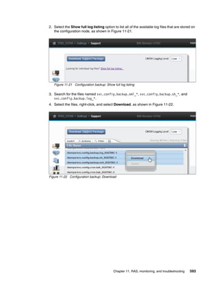 Chapter 11. RAS, monitoring, and troubleshooting 593
2. Select the Show full log listing option to list all of the available log files that are stored on
the configuration node, as shown in Figure 11-21.
Figure 11-21 Configuration backup: Show full log listing
3. Search for the files named svc.config.backup.xml_*, svc.config.backup.sh_*, and
svc.config.backup.log_*.
4. Select the files, right-click, and select Download, as shown in Figure 11-22.
Figure 11-22 Configuration backup: Download
 