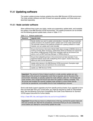 Chapter 11. RAS, monitoring, and troubleshooting 595
11.4 Updating software
The system update process involves updating the entire IBM Storwize V3700 environment.
The node canister software and disk firmware are separate updates, and these tasks are
described separately.
11.4.1 Node canister software
Allow sufficient time to plan your tasks, review your preparatory update tasks, and complete
the update of the IBM Storwize V3700 environment. The update procedures can be divided
into the following general update tasks, shown in Table 11-11.
Table 11-11 Software update tasks
Some code levels support upgrades only from specific previous levels. If you upgrade to more
than one level later than your current level, you might be required to install an intermediate
level. See the following Concurrent Compatibility and Code Cross Reference for Storwize
V3700 support document for further details:
https://www-304.ibm.com/support/docview.wss?uid=ssg1S1004172
Sequence Upgrade tasks
1 Decide whether you want to update automatically or manually. During an automatic
update procedure, the clustered system updates each of the nodes systematically.
The automatic method is the preferred procedure for updating software on nodes.
However, you can update each node manually.
2 Ensure that Common Information Model (CIM) object manager (CIMOM) clients are
working correctly. When necessary, update these clients so that they can support the
new version of IBM Storwize V3700 code. Examples might be OS versions and
options, such as IBM FlashCopy Manager or VMWare plug-ins.
3 Ensure that multipathing drivers in the environment are fully redundant. If you
experience failover issues with multipathing driver support, resolve these issues
before you start normal operations.
4 Update other devices in the IBM Storwize V3700 environment. Examples might
include updating hosts and switches to the correct levels.
5 Update your IBM Storwize V3700.
Important: The amount of time it takes to perform a node canister update can vary
depending on the amount of preparation work that is required, and on the size of the
environment. Generally, to actually update the node software, allow 20 - 40 minutes per
node canister, and a single 30-minute wait when the update is halfway complete. The
30-minute wait enables the recently updated node canister to come online and be
confirmed as operational, and enables time for host multipathing to recover.
Important: Ensure that you have no unfixed errors in the log, and that the system date and
time are correctly set. Start the fix procedures, and ensure that you fix any outstanding
errors before you attempt to concurrently update the code.
 