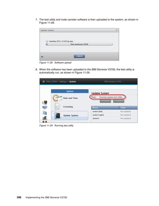 598 Implementing the IBM Storwize V3700
7. The test utility and node canister software is then uploaded to the system, as shown in
Figure 11-28.
Figure 11-28 Software upload
8. When the software has been uploaded to the IBM Storwize V3700, the test utility is
automatically run, as shown in Figure 11-29.
Figure 11-29 Running test utility
 