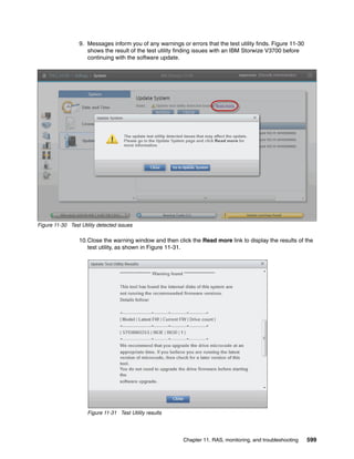 Chapter 11. RAS, monitoring, and troubleshooting 599
9. Messages inform you of any warnings or errors that the test utility finds. Figure 11-30
shows the result of the test utility finding issues with an IBM Storwize V3700 before
continuing with the software update.
Figure 11-30 Test Utility detected issues
10.Close the warning window and then click the Read more link to display the results of the
test utility, as shown in Figure 11-31.
Figure 11-31 Test Utility results
 