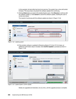 600 Implementing the IBM Storwize V3700
In this example, the test utility has found one warning. This system has a drive with earlier
firmware. This issue does not prevent the software update from continuing.
11.Clicking Close takes you back to the Update System pane. Click Resume to continue with
the software update, or click Cancel to cancel the software update, enabling the user to
correct any issues.
The results of continuing with the software update are shown in Figure 11-32.
Figure 11-32 Updating system
12.If the canister software is updated to Storwize software V7.4 from V7.3 or lower, an
additional confirmation step is included. Click Confirm Update to proceed as shown in
Figure 11-33.
Figure 11-33 Update System: Confirm Update
Nodes are upgraded and rebooted, one at a time, until the upgrade process is complete.
 