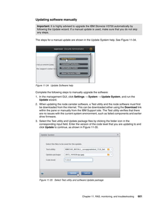 Chapter 11. RAS, monitoring, and troubleshooting 601
Updating software manually
The steps for a manual update are shown in the Update System help. See Figure 11-34.
Figure 11-34 Update Software help
Complete the following steps to manually upgrade the software:
1. In the management GUI, click Settings → System → Update System, and run the
Update wizard.
2. When updating the node canister software, a Test utility and the node software must first
be downloaded from the internet. This can be downloaded either using the Download link
within the pane or manually from the IBM Support site. The Test utility verifies that there
are no issues with the current system environment, such as failed components and earlier
drive firmware.
3. Select the Test utility and Update package files by clicking the folder icon in the
corresponding input field. Enter the version of the code level that you are updating to and
click Update to continue, as shown in Figure 11-35.
Figure 11-35 Select Test utility and software Update package
Important: It is highly advised to upgrade the IBM Storwize V3700 automatically by
following the Update wizard. If a manual update is used, make sure that you do not skip
any steps.
 