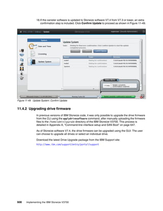 608 Implementing the IBM Storwize V3700
18.If the canister software is updated to Storwize software V7.4 from V7.3 or lower, an extra
confirmation step is included. Click Confirm Update to proceed as shown in Figure 11-49.
Figure 11-49 Update System: Confirm Update
11.4.2 Upgrading drive firmware
In previous versions of IBM Storwize code, it was only possible to upgrade the drive firmware
from the CLI using the applydrivesoftware command, after manually uploading the firmware
files to the /home/admin/upgrade directory of the IBM Storwize V3700. This process is
detailed in Appendix A, “Command-line interface setup and SAN Boot” on page 647.
As of Storwize software V7.4, the drive firmware can be upgraded using the GUI. The user
can choose to upgrade all drives or select an individual drive.
Download the latest Drive Upgrade package from the IBM Support site:
http://www.ibm.com/support/entry/portal/support
 