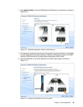 Chapter 2. Initial configuration 43
4. Click Apply and Next to show the IBM Storwize V3700 power on instructions, as shown in
Figure 2-12.
Figure 2-12 Initialization application: Storwize V3700 Power up
5. Any expansion enclosures that are part of the system should be powered on and allowed
to come ready before the control enclosure. Follow the instructions to power on the IBM
Storwize V3700 and wait for the status light-emitting diode (LED) to flash.
6. Insert the USB stick in one of the USB ports on the left node canister, as shown in
Figure 2-13.
Figure 2-13 Inserting the USB flash drive into the canister
 