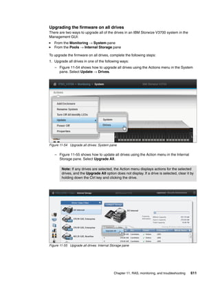 Chapter 11. RAS, monitoring, and troubleshooting 611
Upgrading the firmware on all drives
There are two ways to upgrade all of the drives in an IBM Storwize V3700 system in the
Management GUI:
From the Monitoring → System pane
From the Pools → Internal Storage pane
To upgrade the firmware on all drives, complete the following steps:
1. Upgrade all drives in one of the following ways:
– Figure 11-54 shows how to upgrade all drives using the Actions menu in the System
pane. Select Update → Drives.
Figure 11-54 Upgrade all drives: System pane
– Figure 11-55 shows how to update all drives using the Action menu in the Internal
Storage pane. Select Upgrade All.
Figure 11-55 Upgrade all drives: Internal Storage pane
Note: If any drives are selected, the Action menu displays actions for the selected
drives, and the Upgrade All option does not display. If a drive is selected, clear it by
holding down the Ctrl key and clicking the drive.
 