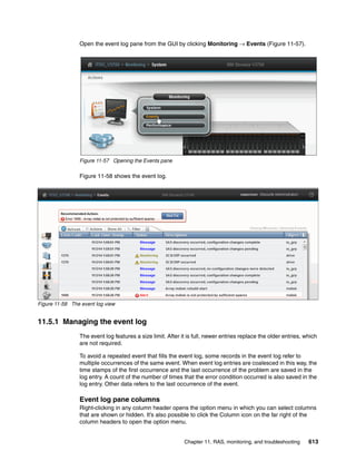 Chapter 11. RAS, monitoring, and troubleshooting 613
Open the event log pane from the GUI by clicking Monitoring → Events (Figure 11-57).
Figure 11-57 Opening the Events pane
Figure 11-58 shows the event log.
Figure 11-58 The event log view
11.5.1 Managing the event log
The event log features a size limit. After it is full, newer entries replace the older entries, which
are not required.
To avoid a repeated event that fills the event log, some records in the event log refer to
multiple occurrences of the same event. When event log entries are coalesced in this way, the
time stamps of the first occurrence and the last occurrence of the problem are saved in the
log entry. A count of the number of times that the error condition occurred is also saved in the
log entry. Other data refers to the last occurrence of the event.
Event log pane columns
Right-clicking in any column header opens the option menu in which you can select columns
that are shown or hidden. It’s also possible to click the Column icon on the far right of the
column headers to open the option menu.
 