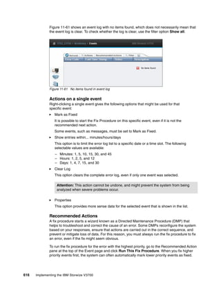 616 Implementing the IBM Storwize V3700
Figure 11-61 shows an event log with no items found, which does not necessarily mean that
the event log is clear. To check whether the log is clear, use the filter option Show all.
Figure 11-61 No items found in event log
Actions on a single event
Right-clicking a single event gives the following options that might be used for that
specific event:
Mark as Fixed
It is possible to start the Fix Procedure on this specific event, even if it is not the
recommended next action.
Some events, such as messages, must be set to Mark as Fixed.
Show entries within... minutes/hours/days
This option is to limit the error log list to a specific date or a time slot. The following
selectable values are available:
– Minutes: 1, 5, 10, 15, 30, and 45
– Hours: 1, 2, 5, and 12
– Days: 1, 4, 7, 15, and 30
Clear Log
This option clears the complete error log, even if only one event was selected.
Properties
This option provides more sense data for the selected event that is shown in the list.
Recommended Actions
A fix procedure starts a wizard known as a Directed Maintenance Procedure (DMP) that
helps to troubleshoot and correct the cause of an error. Some DMPs reconfigure the system
based on your responses, ensure that actions are carried out in the correct sequence, and
prevent or mitigate loss of data. For this reason, you must always run the fix procedure to fix
an error, even if the fix might seem obvious.
To run the fix procedure for the error with the highest priority, go to the Recommended Action
pane at the top of the Event page and click Run This Fix Procedure. When you fix higher
priority events first, the system can often automatically mark lower priority events as fixed.
Attention: This action cannot be undone, and might prevent the system from being
analyzed when severe problems occur.
 