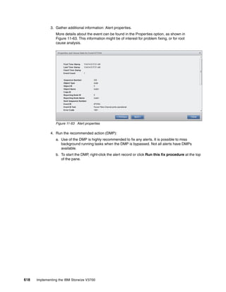 618 Implementing the IBM Storwize V3700
3. Gather additional information: Alert properties.
More details about the event can be found in the Properties option, as shown in
Figure 11-63. This information might be of interest for problem fixing, or for root
cause analysis.
Figure 11-63 Alert properties
4. Run the recommended action (DMP):
a. Use of the DMP is highly recommended to fix any alerts. It is possible to miss
background running tasks when the DMP is bypassed. Not all alerts have DMPs
available.
b. To start the DMP, right-click the alert record or click Run this fix procedure at the top
of the pane.
 