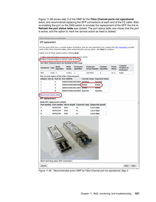 Chapter 11. RAS, monitoring, and troubleshooting 621
Figure 11-66 shows step 3 of the DMP for the Fibre Channel ports not operational
event, and recommends replacing the SFP connections at each end of the FC cable. After
re-enabling the port on the SAN switch to emulate the replacement of the SFP, the link to
Refresh the port status table was clicked. The port status table now shows that the port
is active, and the option to mark the service action as fixed is clicked.
Figure 11-66 Recommended action DMP for Fibre Channel port not operational: Step 3
 