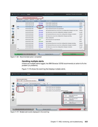 Chapter 11. RAS, monitoring, and troubleshooting 623
Figure 11-69 Recommended action: Completed
Handling multiple alerts
If there are multiple alerts logged, the IBM Storwize V3700 recommends an action to fix the
problem (or problems).
Figure 11-70 shows the event log that displays multiple alerts.
Figure 11-70 Multiple alert events displayed in the event log
 