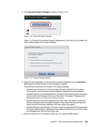 Chapter 11. RAS, monitoring, and troubleshooting 625
2. Click Download Support Package, as shown in Figure 11-72.
Figure 11-72 Download Support Package
Figure 11-73 shows the Download Support Package pane, from which you can select one
of four different types of the support package.
Figure 11-73 Support Package selection
3. Select the type, depending on the event that is being investigated, and click Download.
IBM Support will notify the user of which package is required.
The following components are included in the support package:
– Standard logs. Contains the most recent logs that were collected from the system.
These logs are most commonly used by Support to diagnose and solve problems.
– Standard logs plus one existing statesave. Contains the standard logs from the system
and the most recent statesave from any of the nodes in the system. Statesaves are
also known as memory dumps or live memory dumps.
– Standard logs plus most recent statesave from each node. This option is used most
often by the support team for problem analysis. They contain the standard logs from
system and the most recent statesave from each node in the system.
– Standard logs plus new statesave. This option might be requested by the Support team
for problem determination. It generates a new statesave (livedump) for all of the nodes
and packages them with the most recent logs.
4. Save the resulting file in a directory for later use, or to upload to IBM Support.
 
