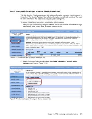 Chapter 11. RAS, monitoring, and troubleshooting 627
11.6.2 Support information from the Service Assistant
The IBM Storwize V3700 management GUI collects information from all of the components in
the system. The Service Assistant Tool collects information from all node canisters. The snap
file is the information that is collected and packaged in a single file.
To access the gathered information, complete the following steps:
1. If the package is collected by using the SA tool, ensure that the node from which the logs
are collected is the current node, as shown in Figure 11-75.
Figure 11-75 Collect logs with the Service Assistance Tool
2. Support information can be downloaded With latest statesave or Without latest
statesave, as shown in Figure 11-76.
Figure 11-76 Download support file using the Service Assistant Tool
 