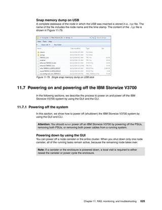 Chapter 11. RAS, monitoring, and troubleshooting 629
Snap memory dump on USB
A complete statesave of the node in which the USB was inserted is stored in a .tgz file. The
name of the file includes the node name and the time stamp. The content of the .tgz file is
shown in Figure 11-79.
Figure 11-79 Single snap memory dump on USB stick
11.7 Powering on and powering off the IBM Storwize V3700
In the following sections, we describe the process to power on and power off the IBM
Storwize V3700 system by using the GUI and the CLI.
11.7.1 Powering off the system
In this section, we show how to power off (shutdown) the IBM Storwize V3700 system by
using the GUI and CLI.
Powering down by using the GUI
You can power off a node canister or the entire cluster. When you shut down only one node
canister, all of the running tasks remain active, because the remaining node takes over.
Attention: You should never power off an IBM Storwize V3700 by powering off the PSUs,
removing both PSUs, or removing both power cables from a running system.
Note: If a canister or the enclosure is powered down, a local visit is required to either
reseat the canister or power cycle the enclosure.
 