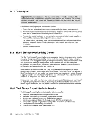 632 Implementing the IBM Storwize V3700
11.7.2 Powering on
Complete the following steps to power on the system:
1. Ensure that any network switches that are connected to the system are powered on.
2. Power on any expansion enclosures by connecting the power cord to both power supplies
in the rear of the enclosure, and turning on the power circuit.
3. Power on the control enclosure by connecting the power cords to both power supplies in
the rear of the enclosure and turning on the power circuits.
The system starts. The system starts successfully when all node canisters in the control
enclosure have their status LED permanently on, which should take no longer than
10 minutes.
4. Start the host applications.
11.8 Tivoli Storage Productivity Center
The IBM Tivoli Storage Productivity Center provides a set of policy-driven automated tools for
managing storage capacity, availability, events, performance, and assets in your enterprise
environment. Tivoli Storage Productivity Center provides storage management from the host
and application to the target storage device. It also provides disk and tape subsystem
configuration and management, Performance Management, SAN fabric management and
configuration, and usage reporting and monitoring.
In this section, we describe how to use Tivoli Storage Productivity Center to get usage
reporting and to monitor performance data. Tivoli Storage Productivity Center can help you to
identify, evaluate, control, and predict your enterprise storage management assets. Because
it is policy-based, it can detect potential problems and automatically make adjustments that
are based on the policies and actions that you define.
For example, it can notify you when your system is running out of disk space, or warn you of
an impending storage hardware failure. By alerting you to these and other issues that are
related to your stored data, you can prevent unnecessary system and application downtime.
11.8.1 Tivoli Storage Productivity Center benefits
Tivoli Storage Productivity Center includes the following benefits:
Simplifies the management of storage infrastructures
Manages, configures, and provisions SAN-attached storage
Monitors and tracks performance of SAN-attached devices
Monitors, manages, and controls (through zones) SAN fabric components
Manages the capacity usage and availability of the file systems and databases
Offers performance monitoring and reporting
Provides report viewing using a web-based GUI
Important: This process assumes that all power is removed from the enclosure. If the
control enclosure is shut down but the power is not removed, the power LED on all node
canisters flashes at 1 Hz. In this case, remove the power cords from both power supplies
and then reinsert them.
 
