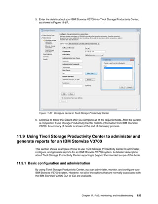 Chapter 11. RAS, monitoring, and troubleshooting 635
5. Enter the details about your IBM Storwize V3700 into Tivoli Storage Productivity Center,
as shown in Figure 11-87.
Figure 11-87 Configure device in Tivoli Storage Productivity Center
6. Continue to follow the wizard after you complete all of the required fields. After the wizard
is completed, Tivoli Storage Productivity Center collects information from IBM Storwize
V3700. A summary of details is shown at the end of discovery process.
11.9 Using Tivoli Storage Productivity Center to administer and
generate reports for an IBM Storwize V3700
This section shows examples of how to use Tivoli Storage Productivity Center to administer,
configure, and generate reports for an IBM Storwize V3700 system. A detailed description
about Tivoli Storage Productivity Center reporting is beyond the intended scope of this book.
11.9.1 Basic configuration and administration
By using Tivoli Storage Productivity Center, you can administer, monitor, and configure your
IBM Storwize V3700 system. However, not all of the options that are normally associated with
the IBM Storwize V3700 GUI or CLI are available.
 