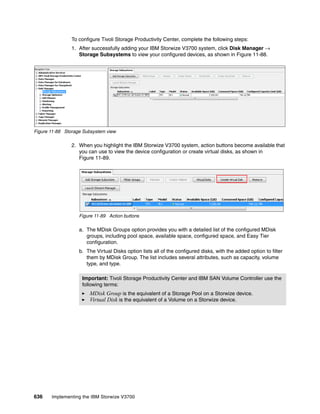 636 Implementing the IBM Storwize V3700
To configure Tivoli Storage Productivity Center, complete the following steps:
1. After successfully adding your IBM Storwize V3700 system, click Disk Manager →
Storage Subsystems to view your configured devices, as shown in Figure 11-88.
Figure 11-88 Storage Subsystem view
2. When you highlight the IBM Storwize V3700 system, action buttons become available that
you can use to view the device configuration or create virtual disks, as shown in
Figure 11-89.
Figure 11-89 Action buttons
a. The MDisk Groups option provides you with a detailed list of the configured MDisk
groups, including pool space, available space, configured space, and Easy Tier
configuration.
b. The Virtual Disks option lists all of the configured disks, with the added option to filter
them by MDisk Group. The list includes several attributes, such as capacity, volume
type, and type.
Important: Tivoli Storage Productivity Center and IBM SAN Volume Controller use the
following terms:
MDisk Group is the equivalent of a Storage Pool on a Storwize device.
Virtual Disk is the equivalent of a Volume on a Storwize device.
 