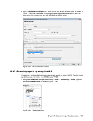 Chapter 11. RAS, monitoring, and troubleshooting 637
3. If you click Create Virtual Disk, the Create Virtual Disk wizard window opens, as shown in
Figure 11-90. Use this window to create volumes and specify several options, such as
size, name, thin provisioning, and add MDisks to an MDisk group.
Figure 11-90 Virtual Disk wizard Creation
11.9.2 Generating reports by using Java GUI
In this section, we describe how to generate sample reports by using the GUI. We also create
a probe to collect information from IBM Storwize V3700:
1. Navigate to IBM Tivoli Storage Productivity Center → Monitoring → Probe, right-click,
and select Create Probe, as shown in Figure 11-91.
Figure 11-91 Create Probe option
 