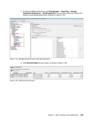 Chapter 11. RAS, monitoring, and troubleshooting 639
4. To check the MDisk performance, click Disk Manager → Reporting → Storage
Subsystem Performance → By Managed Disk. You see many options to include in the
wizard to check MDisk performance, as shown in Figure 11-94.
Figure 11-94 Managed disk performance report filter specification
5. Click Generate Report to see a report, as shown in Figure 11-95.
Figure 11-95 MDisk performance report
 