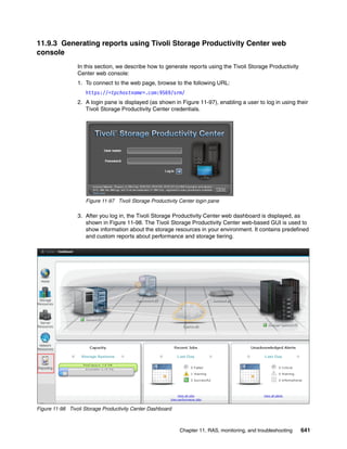 Chapter 11. RAS, monitoring, and troubleshooting 641
11.9.3 Generating reports using Tivoli Storage Productivity Center web
console
In this section, we describe how to generate reports using the Tivoli Storage Productivity
Center web console:
1. To connect to the web page, browse to the following URL:
https://<tpchostname>.com:9569/srm/
2. A login pane is displayed (as shown in Figure 11-97), enabling a user to log in using their
Tivoli Storage Productivity Center credentials.
Figure 11-97 Tivoli Storage Productivity Center login pane
3. After you log in, the Tivoli Storage Productivity Center web dashboard is displayed, as
shown in Figure 11-98. The Tivoli Storage Productivity Center web-based GUI is used to
show information about the storage resources in your environment. It contains predefined
and custom reports about performance and storage tiering.
Figure 11-98 Tivoli Storage Productivity Center Dashboard
 