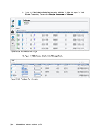 644 Implementing the IBM Storwize V3700
9. Figure 11-104 shows the Easy Tier usage for volumes. To open this report in Tivoli
Storage Productivity Center, click Storage Resources → Volumes.
Figure 11-104 Volume Easy Tier usage
10.Figure 11-105 shows a detailed list of Storage Pools.
Figure 11-105 Pool Easy Tier information
 