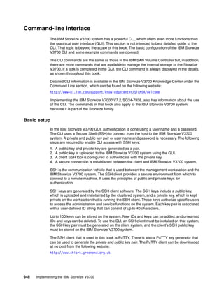 648 Implementing the IBM Storwize V3700
Command-line interface
The IBM Storwize V3700 system has a powerful CLI, which offers even more functions than
the graphical user interface (GUI). This section is not intended to be a detailed guide to the
CLI. That topic is beyond the scope of this book. The basic configuration of the IBM Storwize
V3700 CLI and some example commands are covered.
The CLI commands are the same as those in the IBM SAN Volume Controller but, in addition,
there are more commands that are available to manage the internal storage of the Storwize
V3700. If a task is completed in the GUI, the CLI command is always displayed in the details,
as shown throughout this book.
Detailed CLI information is available in the IBM Storwize V3700 Knowledge Center under the
Command Line section, which can be found on the following website:
http://www-01.ibm.com/support/knowledgecenter/STLM5A/welcome
Implementing the IBM Storwize V7000 V7.2, SG24-7938, also has information about the use
of the CLI. The commands in that book also apply to the IBM Storwize V3700 system
because it is part of the Storwize family.
Basic setup
In the IBM Storwize V3700 GUI, authentication is done using a user name and a password.
The CLI uses a Secure Shell (SSH) to connect from the host to the IBM Storwize V3700
system. A private and public key pair or user name and password is necessary. The following
steps are required to enable CLI access with SSH keys:
1. A public key and private key are generated as a pair.
2. A public key is uploaded to the IBM Storwize V3700 system using the GUI.
3. A client SSH tool is configured to authenticate with the private key.
4. A secure connection is established between the client and IBM Storwize V3700 system.
SSH is the communication vehicle that is used between the management workstation and the
IBM Storwize V3700 system. The SSH client provides a secure environment from which to
connect to a remote machine. It uses the principles of public and private keys for
authentication.
SSH keys are generated by the SSH client software. The SSH keys include a public key,
which is uploaded and maintained by the clustered system, and a private key, which is kept
private on the workstation that is running the SSH client. These keys authorize specific users
to access the administration and service functions on the system. Each key pair is associated
with a user-defined ID string that can consist of up to 40 characters.
Up to 100 keys can be stored on the system. New IDs and keys can be added, and unwanted
IDs and keys can be deleted. To use the CLI, an SSH client must be installed on that system,
the SSH key pair must be generated on the client system, and the client’s SSH public key
must be stored on the IBM Storwize V3700 system.
The SSH client that is used in this book is PuTTY. There is also a PuTTY key generator that
can be used to generate the private and public key pair. The PuTTY client can be downloaded
at no cost from the following website:
http://www.chiark.greenend.org.uk
 