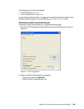 Appendix A. Command-line interface setup and SAN Boot 649
The following tools should be downloaded:
PuTTY SSH client: putty.exe
PuTTY key generator: puttygen.exe
If using a Microsoft Windows OS, it is suggested to download the Windows installer, which
includes everything required. This is currently the putty-0.63-installer.exe file.
Generating a public and private key pair
To generate a public and private key pair, complete the following steps:
1. Start the PuTTY key generator to generate the public and private key pair, as shown in
Figure A-1.
Figure A-1 PuTTY key generator
2. Make sure that the following options are selected:
– Type of key to generate: SSH2 RSA
– Number of bits in a generated key: 1024
 