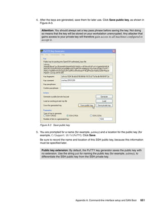Appendix A. Command-line interface setup and SAN Boot 651
4. After the keys are generated, save them for later use. Click Save public key, as shown in
Figure A-3.
Figure A-3 Save public key
5. You are prompted for a name (for example, pubkey) and a location for the public key (for
example, C:Support UtilsPuTTY). Click Save.
Be sure to record the name and location of this SSH public key, because this information
must be specified later.
Attention: You should always set a key pass phrase before saving the key. Not doing
so means that the key will be stored on your workstation unencrypted. Any attacker that
gains access to your private key will therefore gain access to all machines configured to
accept it.
Public key extension: By default, the PuTTY key generator saves the public key with
no extension. Use the string pub for naming the public key (for example, pubkey), to
differentiate the SSH public key from the SSH private key.
 