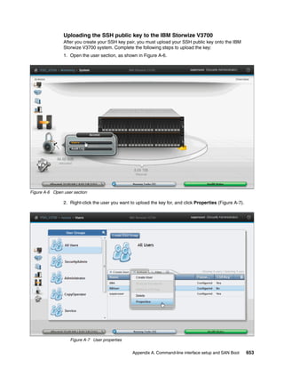 Appendix A. Command-line interface setup and SAN Boot 653
Uploading the SSH public key to the IBM Storwize V3700
After you create your SSH key pair, you must upload your SSH public key onto the IBM
Storwize V3700 system. Complete the following steps to upload the key:
1. Open the user section, as shown in Figure A-6.
Figure A-6 Open user section
2. Right-click the user you want to upload the key for, and click Properties (Figure A-7).
Figure A-7 User properties
 