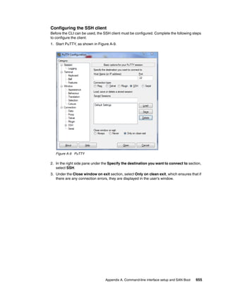 Appendix A. Command-line interface setup and SAN Boot 655
Configuring the SSH client
Before the CLI can be used, the SSH client must be configured. Complete the following steps
to configure the client:
1. Start PuTTY, as shown in Figure A-9.
Figure A-9 PuTTY
2. In the right side pane under the Specify the destination you want to connect to section,
select SSH.
3. Under the Close window on exit section, select Only on clean exit, which ensures that if
there are any connection errors, they are displayed in the user’s window.
 