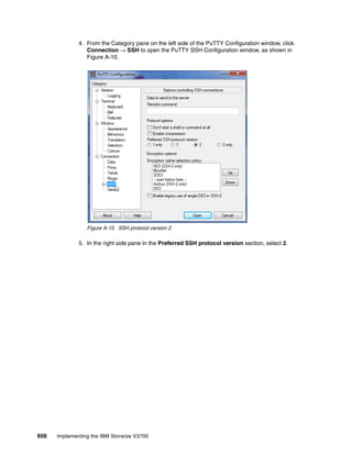656 Implementing the IBM Storwize V3700
4. From the Category pane on the left side of the PuTTY Configuration window, click
Connection → SSH to open the PuTTY SSH Configuration window, as shown in
Figure A-10.
Figure A-10 SSH protocol version 2
5. In the right side pane in the Preferred SSH protocol version section, select 2.
 