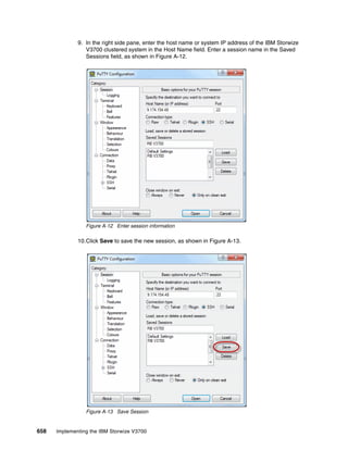 658 Implementing the IBM Storwize V3700
9. In the right side pane, enter the host name or system IP address of the IBM Storwize
V3700 clustered system in the Host Name field. Enter a session name in the Saved
Sessions field, as shown in Figure A-12.
Figure A-12 Enter session information
10.Click Save to save the new session, as shown in Figure A-13.
Figure A-13 Save Session
 
