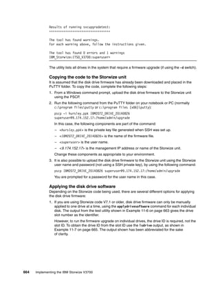664 Implementing the IBM Storwize V3700
Results of running svcupgradetest:
==================================
The tool has found warnings.
For each warning above, follow the instructions given.
The tool has found 0 errors and 1 warnings
IBM_Storwize:ITSO_V3700:superuser>
The utility lists all drives in the system that require a firmware upgrade (if using the -d switch).
Copying the code to the Storwize unit
It is assumed that the disk drive firmware has already been downloaded and placed in the
PuTTY folder. To copy the code, complete the following steps:
1. From a Windows command prompt, upload the disk drive firmware to the Storwize unit
using the PSCP.
2. Run the following command from the PuTTY folder on your notebook or PC (normally
c:program filesputty or c:program files (x86)putty):
pscp -i hursley.ppk IBM2072_DRIVE_20140826
superuser@9.174.152.17:/home/admin/upgrade
In this case, the following components are part of the command:
– <hursley.ppk> is the private key file generated when SSH was set up.
– <IBM2072_DRIVE_20140826> is the name of the firmware file.
– <superuser> is the user name.
– <9.174.152.17> is the management IP address or name of the Storwize unit.
Change these components as appropriate to your environment.
3. It is also possible to upload the disk drive firmware to the Storwize unit using the Storwize
user name and password (not using a SSH private key), by using the following command:
pscp IBM2072_DRIVE_20140826 superuser@9.174.152.17:/home/admin/upgrade
You are prompted for a password for the user name in this case.
Applying the disk drive software
Depending on the Storwize code being used, there are several different options for applying
the disk drive firmware:
1. If you are using Storwize code V7.1 or older, disk drive firmware can only be manually
applied to one drive at a time, using the applydrivesoftware command for each individual
disk. The output from the test utility shown in Example 11-6 on page 663 gives the drive
slot number as the identifier.
However, to run the firmware upgrade on individual drives, the drive ID is required, not the
slot ID. To obtain the drive ID from the slot ID use the lsdrive output, as shown in
Example 11-7 on page 665. The output shown has been abbreviated for the sake
of clarity.
 