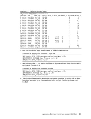 Appendix A. Command-line interface setup and SAN Boot 665
Example 11-7 The lsdrive command output
IBM_Storwize:ITSO_V3700:superuser>lsdrive
id status use tech_type capacity mdisk_id mdisk_name member_id enclosure_id slot_id
0 online candidate sas_ssd 185.8GB 1 17
1 online candidate sas_ssd 185.8GB 1 18
2 online candidate sas_ssd 185.8GB 1 6
3 online candidate sas_ssd 185.8GB 1 7
4 online candidate sas_ssd 185.8GB 1 16
5 online candidate sas_ssd 185.8GB 1 14
6 online candidate sas_ssd 185.8GB 1 15
7 online candidate sas_ssd 185.8GB 1 10
8 online candidate sas_ssd 372.1GB 1 1
9 online candidate sas_ssd 185.8GB 1 8
10 online candidate sas_ssd 185.8GB 1 9
11 online candidate sas_ssd 372.1GB 1 2
12 online member sas_hdd 136.2GB 3 mdisk3 3 1 13
13 online member sas_hdd 136.2GB 3 mdisk3 2 1 12
14 online member sas_hdd 136.2GB 3 mdisk3 1 1 5
15 online member sas_hdd 136.2GB 3 mdisk3 0 1 4
16 online spare sas_hdd 136.2GB 1 3
17 online candidate sas_hdd 278.9GB 1 24
18 online candidate sas_hdd 278.9GB 1 21
2. Run the command to apply drive firmware, as shown in Example 11-8.
Example 11-8 Applying drive firmware to a single disk
IBM_Storwize:ITSO_V3700:superuser>applydrivesoftware -file
IBM2072_DRIVE_20140826 -type firmware -drive 12
IBM_Storwize:ITSO_V3700:superuser>
3. With Storwize code V7.2 or later, it is possible to upgrade all drives using the -all switch,
as shown in Example 11-9.
Example 11-9 Applying drive firmware to all drives
IBM_Storwize:ITSO_V3700:superuser>applydrivesoftware -file
IBM2072_DRIVE_20140826 -type firmware -all
IBM_Storwize:ITSO_V3700:superuser>
4. The command takes roughly two minutes per drive to complete. To confirm that all disks
have been upgraded, rerun the upgrade test utility or check the internal storage from
the GUI.
 
