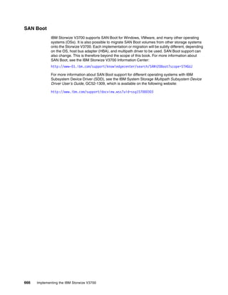 666 Implementing the IBM Storwize V3700
SAN Boot
IBM Storwize V3700 supports SAN Boot for Windows, VMware, and many other operating
systems (OSs). It is also possible to migrate SAN Boot volumes from other storage systems
onto the Storwize V3700. Each implementation or migration will be subtly different, depending
on the OS, host bus adapter (HBA), and multipath driver to be used. SAN Boot support can
also change. This is therefore beyond the scope of this book. For more information about
SAN Boot, see the IBM Storwize V3700 Information Center:
http://www-01.ibm.com/support/knowledgecenter/search/SAN%20Boot?scope=STHGUJ
For more information about SAN Boot support for different operating systems with IBM
Subsystem Device Driver (SDD), see the IBM System Storage Multipath Subsystem Device
Driver User’s Guide, GC52-1309, which is available on the following website:
http://www.ibm.com/support/docview.wss?uid=ssg1S7000303
 