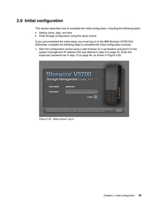 Chapter 2. Initial configuration 49
2.9 Initial configuration
This section describes how to complete the initial configuration, including the following tasks:
Setting name, date, and time
Initial storage configuration using the setup wizard
If you just completed the initial setup, you must log on to the IBM Storwize V3700 GUI.
Otherwise, complete the following steps to complete the initial configuration process:
1. Start the configuration wizard using a web browser on a workstation and point it to the
system management IP address that was defined in step 3 on page 42. Enter the
superuser password set in step 13 on page 48, as shown in Figure 2-20.
Figure 2-20 Setup wizard: Log in
 