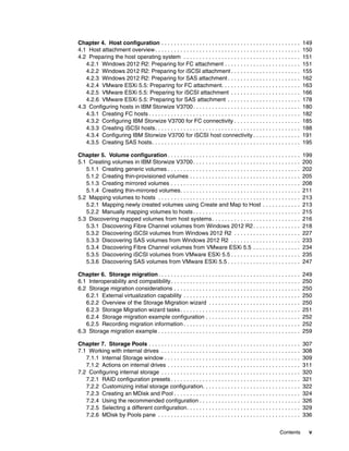 Contents v
Chapter 4. Host configuration . . . . . . . . . . . . . . . . . . . . . . . . . . . . . . . . . . . . . . . . . . . . 149
4.1 Host attachment overview. . . . . . . . . . . . . . . . . . . . . . . . . . . . . . . . . . . . . . . . . . . . . . 150
4.2 Preparing the host operating system . . . . . . . . . . . . . . . . . . . . . . . . . . . . . . . . . . . . . 151
4.2.1 Windows 2012 R2: Preparing for FC attachment . . . . . . . . . . . . . . . . . . . . . . . . 151
4.2.2 Windows 2012 R2: Preparing for iSCSI attachment . . . . . . . . . . . . . . . . . . . . . . 155
4.2.3 Windows 2012 R2: Preparing for SAS attachment . . . . . . . . . . . . . . . . . . . . . . . 162
4.2.4 VMware ESXi 5.5: Preparing for FC attachment. . . . . . . . . . . . . . . . . . . . . . . . . 163
4.2.5 VMware ESXi 5.5: Preparing for iSCSI attachment . . . . . . . . . . . . . . . . . . . . . . 166
4.2.6 VMware ESXi 5.5: Preparing for SAS attachment . . . . . . . . . . . . . . . . . . . . . . . 178
4.3 Configuring hosts in IBM Storwize V3700. . . . . . . . . . . . . . . . . . . . . . . . . . . . . . . . . . 180
4.3.1 Creating FC hosts . . . . . . . . . . . . . . . . . . . . . . . . . . . . . . . . . . . . . . . . . . . . . . . . 182
4.3.2 Configuring IBM Storwize V3700 for FC connectivity . . . . . . . . . . . . . . . . . . . . . 185
4.3.3 Creating iSCSI hosts. . . . . . . . . . . . . . . . . . . . . . . . . . . . . . . . . . . . . . . . . . . . . . 188
4.3.4 Configuring IBM Storwize V3700 for iSCSI host connectivity . . . . . . . . . . . . . . . 191
4.3.5 Creating SAS hosts. . . . . . . . . . . . . . . . . . . . . . . . . . . . . . . . . . . . . . . . . . . . . . . 195
Chapter 5. Volume configuration. . . . . . . . . . . . . . . . . . . . . . . . . . . . . . . . . . . . . . . . . . 199
5.1 Creating volumes in IBM Storwize V3700. . . . . . . . . . . . . . . . . . . . . . . . . . . . . . . . . . 200
5.1.1 Creating generic volumes . . . . . . . . . . . . . . . . . . . . . . . . . . . . . . . . . . . . . . . . . . 202
5.1.2 Creating thin-provisioned volumes . . . . . . . . . . . . . . . . . . . . . . . . . . . . . . . . . . . 205
5.1.3 Creating mirrored volumes . . . . . . . . . . . . . . . . . . . . . . . . . . . . . . . . . . . . . . . . . 208
5.1.4 Creating thin-mirrored volumes. . . . . . . . . . . . . . . . . . . . . . . . . . . . . . . . . . . . . . 211
5.2 Mapping volumes to hosts . . . . . . . . . . . . . . . . . . . . . . . . . . . . . . . . . . . . . . . . . . . . . 213
5.2.1 Mapping newly created volumes using Create and Map to Host . . . . . . . . . . . . 213
5.2.2 Manually mapping volumes to hosts. . . . . . . . . . . . . . . . . . . . . . . . . . . . . . . . . . 215
5.3 Discovering mapped volumes from host systems. . . . . . . . . . . . . . . . . . . . . . . . . . . . 216
5.3.1 Discovering Fibre Channel volumes from Windows 2012 R2. . . . . . . . . . . . . . . 218
5.3.2 Discovering iSCSI volumes from Windows 2012 R2 . . . . . . . . . . . . . . . . . . . . . 227
5.3.3 Discovering SAS volumes from Windows 2012 R2 . . . . . . . . . . . . . . . . . . . . . . 233
5.3.4 Discovering Fibre Channel volumes from VMware ESXi 5.5 . . . . . . . . . . . . . . . 234
5.3.5 Discovering iSCSI volumes from VMware ESXi 5.5 . . . . . . . . . . . . . . . . . . . . . . 235
5.3.6 Discovering SAS volumes from VMware ESXi 5.5 . . . . . . . . . . . . . . . . . . . . . . . 247
Chapter 6. Storage migration. . . . . . . . . . . . . . . . . . . . . . . . . . . . . . . . . . . . . . . . . . . . . 249
6.1 Interoperability and compatibility. . . . . . . . . . . . . . . . . . . . . . . . . . . . . . . . . . . . . . . . . 250
6.2 Storage migration considerations . . . . . . . . . . . . . . . . . . . . . . . . . . . . . . . . . . . . . . . . 250
6.2.1 External virtualization capability . . . . . . . . . . . . . . . . . . . . . . . . . . . . . . . . . . . . . 250
6.2.2 Overview of the Storage Migration wizard . . . . . . . . . . . . . . . . . . . . . . . . . . . . . 250
6.2.3 Storage Migration wizard tasks. . . . . . . . . . . . . . . . . . . . . . . . . . . . . . . . . . . . . . 251
6.2.4 Storage migration example configuration . . . . . . . . . . . . . . . . . . . . . . . . . . . . . . 252
6.2.5 Recording migration information . . . . . . . . . . . . . . . . . . . . . . . . . . . . . . . . . . . . . 252
6.3 Storage migration example . . . . . . . . . . . . . . . . . . . . . . . . . . . . . . . . . . . . . . . . . . . . . 259
Chapter 7. Storage Pools . . . . . . . . . . . . . . . . . . . . . . . . . . . . . . . . . . . . . . . . . . . . . . . . 307
7.1 Working with internal drives . . . . . . . . . . . . . . . . . . . . . . . . . . . . . . . . . . . . . . . . . . . . 308
7.1.1 Internal Storage window . . . . . . . . . . . . . . . . . . . . . . . . . . . . . . . . . . . . . . . . . . . 309
7.1.2 Actions on internal drives . . . . . . . . . . . . . . . . . . . . . . . . . . . . . . . . . . . . . . . . . . 311
7.2 Configuring internal storage . . . . . . . . . . . . . . . . . . . . . . . . . . . . . . . . . . . . . . . . . . . . 320
7.2.1 RAID configuration presets . . . . . . . . . . . . . . . . . . . . . . . . . . . . . . . . . . . . . . . . . 321
7.2.2 Customizing initial storage configuration. . . . . . . . . . . . . . . . . . . . . . . . . . . . . . . 322
7.2.3 Creating an MDisk and Pool . . . . . . . . . . . . . . . . . . . . . . . . . . . . . . . . . . . . . . . . 324
7.2.4 Using the recommended configuration . . . . . . . . . . . . . . . . . . . . . . . . . . . . . . . . 326
7.2.5 Selecting a different configuration. . . . . . . . . . . . . . . . . . . . . . . . . . . . . . . . . . . . 329
7.2.6 MDisk by Pools pane . . . . . . . . . . . . . . . . . . . . . . . . . . . . . . . . . . . . . . . . . . . . . 336
 