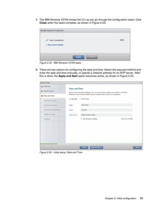 Chapter 2. Initial configuration 51
5. The IBM Storwize V3700 shows the CLI as you go through the configuration steps. Click
Close when the tasks complete, as shown in Figure 2-23.
Figure 2-23 IBM Storwize V3700 tasks
6. There are two options for configuring the date and time. Select the required method and
enter the date and time manually, or specify a network address for an NTP server. After
this is done, the Apply and Next option becomes active, as shown in Figure 2-24.
Figure 2-24 Initial setup: Date and Time
 