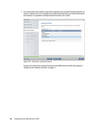 52 Implementing the IBM Storwize V3700
7. The next window of the system setup that is opened is the Licensed Functions window, as
shown in Figure 2-25. In our example, the functions Remote Copy and Turbo Performance
are licensed. It is possible to activate licensed functions now or later.
Figure 2-25 Initial setup: Licensed Functions
To learn more about the Licensed Functions of the IBM Storwize V3700 see Chapter 3,
“Graphical user interface overview” on page 71.
 