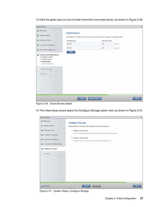 Chapter 2. Initial configuration 57
13.Click the green plus (+) icon to enter more than one email server, as shown in Figure 2-30.
Figure 2-30 Email Servers details
14.The initial setup wizard opens the Configure Storage option next, as shown in Figure 2-31.
Figure 2-31 System Setup: Configure Storage
 