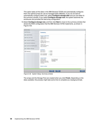 58 Implementing the IBM Storwize V3700
This option takes all the disks in the IBM Storwize V3700 and automatically configures
them into optimal arrays for use as managed disks (MDisks). If you do not want to
automatically configure disks now, select Configure storage later and you are taken to
the summary window. If you select Configure storage now, the system examines the
enclosures and provides the best array configuration.
15.Select Configure storage now, and then click Next to move to the summary window that
shows the RAID configuration that the IBM Storwize V3700 implements, as shown in
Figure 2-32.
Figure 2-32 System Setup: Summary window
The arrays and the Storage Pool are created when you click Finish. Depending on the
disks available, this process might take some time to complete as a background task.
 