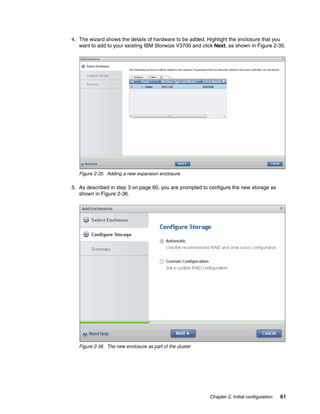 Chapter 2. Initial configuration 61
4. The wizard shows the details of hardware to be added. Highlight the enclosure that you
want to add to your existing IBM Storwize V3700 and click Next, as shown in Figure 2-35.
Figure 2-35 Adding a new expansion enclosure
5. As described in step 3 on page 60, you are prompted to configure the new storage as
shown in Figure 2-36.
Figure 2-36 The new enclosure as part of the cluster
 