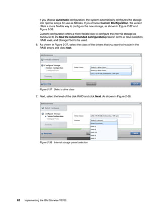 62 Implementing the IBM Storwize V3700
If you choose Automatic configuration, the system automatically configures the storage
into optimal arrays for use as MDisks. If you choose Custom Configuration, the wizard
offers a more flexible way to configure the new storage, as shown in Figure 2-37 and
Figure 2-38.
Custom configuration offers a more flexible way to configure the internal storage as
compared to the Use the recommended configuration preset in terms of drive selection,
RAID level, and Storage Pool to be used.
6. As shown in Figure 2-37, select the class of the drivers that you want to include in the
RAID arrays and click Next.
Figure 2-37 Select a drive class
7. Next, select the level of the disk RAID and click Next. As shown in Figure 2-38.
Figure 2-38 Internal storage preset selection
 