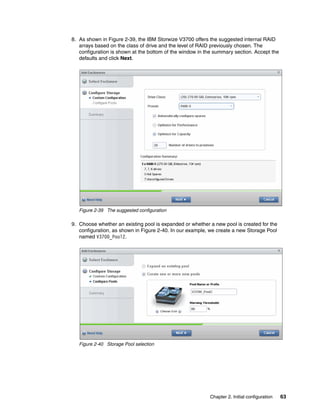 Chapter 2. Initial configuration 63
8. As shown in Figure 2-39, the IBM Storwize V3700 offers the suggested internal RAID
arrays based on the class of drive and the level of RAID previously chosen. The
configuration is shown at the bottom of the window in the summary section. Accept the
defaults and click Next.
Figure 2-39 The suggested configuration
9. Choose whether an existing pool is expanded or whether a new pool is created for the
configuration, as shown in Figure 2-40. In our example, we create a new Storage Pool
named V3700_Pool2.
Figure 2-40 Storage Pool selection
 