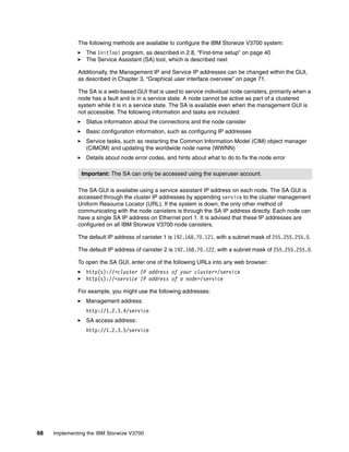 68 Implementing the IBM Storwize V3700
The following methods are available to configure the IBM Storwize V3700 system:
The InitTool program, as described in 2.8, “First-time setup” on page 40
The Service Assistant (SA) tool, which is described next
Additionally, the Management IP and Service IP addresses can be changed within the GUI,
as described in Chapter 3, “Graphical user interface overview” on page 71.
The SA is a web-based GUI that is used to service individual node canisters, primarily when a
node has a fault and is in a service state. A node cannot be active as part of a clustered
system while it is in a service state. The SA is available even when the management GUI is
not accessible. The following information and tasks are included:
Status information about the connections and the node canister
Basic configuration information, such as configuring IP addresses
Service tasks, such as restarting the Common Information Model (CIM) object manager
(CIMOM) and updating the worldwide node name (WWNN)
Details about node error codes, and hints about what to do to fix the node error
The SA GUI is available using a service assistant IP address on each node. The SA GUI is
accessed through the cluster IP addresses by appending service to the cluster management
Uniform Resource Locator (URL). If the system is down, the only other method of
communicating with the node canisters is through the SA IP address directly. Each node can
have a single SA IP address on Ethernet port 1. It is advised that these IP addresses are
configured on all IBM Storwize V3700 node canisters.
The default IP address of canister 1 is 192.168.70.121, with a subnet mask of 255.255.255.0.
The default IP address of canister 2 is 192.168.70.122, with a subnet mask of 255.255.255.0.
To open the SA GUI, enter one of the following URLs into any web browser:
http(s)://<cluster IP address of your cluster>/service
http(s)://<service IP address of a node>/service
For example, you might use the following addresses:
Management address:
http://1.2.3.4/service
SA access address:
http://1.2.3.5/service
Important: The SA can only be accessed using the superuser account.
 