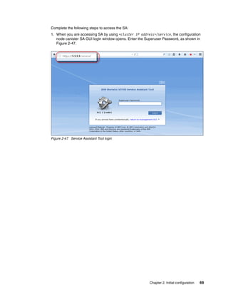 Chapter 2. Initial configuration 69
Complete the following steps to access the SA:
1. When you are accessing SA by using <cluster IP address>/service, the configuration
node canister SA GUI login window opens. Enter the Superuser Password, as shown in
Figure 2-47.
Figure 2-47 Service Assistant Tool login
 