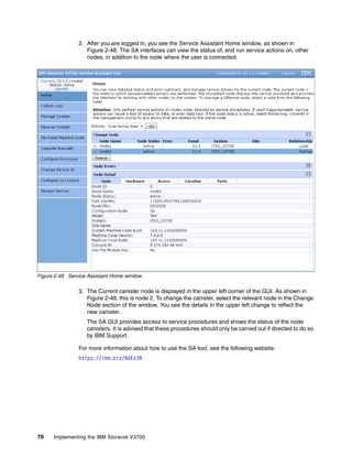70 Implementing the IBM Storwize V3700
2. After you are logged in, you see the Service Assistant Home window, as shown in
Figure 2-48. The SA interfaces can view the status of, and run service actions on, other
nodes, in addition to the node where the user is connected.
Figure 2-48 Service Assistant Home window
3. The Current canister node is displayed in the upper left corner of the GUI. As shown in
Figure 2-48, this is node 2. To change the canister, select the relevant node in the Change
Node section of the window. You see the details in the upper left change to reflect the
new canister.
The SA GUI provides access to service procedures and shows the status of the node
canisters. It is advised that these procedures should only be carried out if directed to do so
by IBM Support.
For more information about how to use the SA tool, see the following website:
https://ibm.biz/BdEz3N
 
