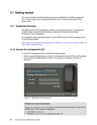 72 Implementing the IBM Storwize V3700
3.1 Getting started
This section provides information about accessing the IBM Storwize V3700 management
GUI. It covers topics, such as supported browsers, log in modes, and the layout of the
System pane.
3.1.1 Supported browsers
The IBM Storwize V3700 management software is a browser-based GUI. It is designed to
simplify storage management by providing a single point of control for monitoring,
configuration, and management.
For information about supported browsers, see the IBM Storwize V3700 Knowledge Center
on the following website:
http://www.ibm.com/support/knowledgecenter/STLM5A_7.4.0/com.ibm.storwize.v3700.740
.doc/v3700_ichome_740.html
3.1.2 Access the management GUI
To access the management GUI, complete the following steps:
1. Open a supported web browser and enter the management Internet Protocol (IP) address
or host name of the IBM Storwize V3700. The login pane is displayed, as shown in
Figure 3-1.
Figure 3-1 IBM Storwize V3700 login pane
Default user name and password:
Change the default password immediately. Use the following information to log in to the
IBM Storwize V3700 storage management:
User Name: superuser
Password: passw0rd (a zero replaces the letter “o”)
 