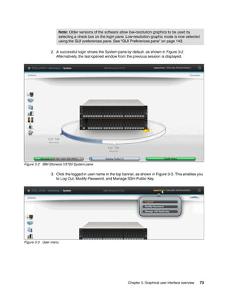 Note: Older versions of the software allow low-resolution graphics to be used by
selecting a check box on the login pane. Low-resolution graphic mode is now selected
using the GUI preferences pane. See “GUI Preferences pane” on page 143.
Chapter 3. Graphical user interface overview 73
2. A successful login shows the System pane by default, as shown in Figure 3-2.
Alternatively, the last opened window from the previous session is displayed.
Figure 3-2 IBM Storwize V3700 System pane
3. Click the logged in user name in the top banner, as shown in Figure 3-3. This enables you
to Log Out, Modify Password, and Manage SSH Public Key.
Figure 3-3 User menu
 