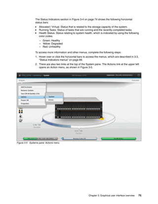Chapter 3. Graphical user interface overview 75
The Status Indicators section in Figure 3-4 on page 74 shows the following horizontal
status bars:
Allocated / Virtual. Status that is related to the storage capacity of the system.
Running Tasks. Status of tasks that are running and the recently completed tasks.
Health Status. Status relating to system health, which is indicated by using the following
color codes:
– Green: Healthy
– Yellow: Degraded
– Red: Unhealthy
To access more information and other menus, complete the following steps:
1. Hover over or click the horizontal bars to access the menus, which are described in 3.3,
“Status Indicators menus” on page 89.
2. There are also two links at the top of the System pane. The Actions link at the upper left
opens an Action menu, as shown in Figure 3-5.
Figure 3-5 Systems pane: Actions menu
 