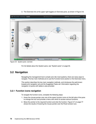 76 Implementing the IBM Storwize V3700
3. The Overview link at the upper right toggles an Overview pane, as shown in Figure 3-6.
Figure 3-6 System pane: overview
For full details about the System pane, see “System pane” on page 94.
3.2 Navigation
Navigating the management tool is simple and, like most systems, there are many ways to
navigate. The two main methods are to use the Function Icons section or the Overview menu.
This section describes the two main navigation methods, and introduces the well-known
breadcrumb navigation aid and the Suggested Tasks aid. Information regarding the
navigation of panes with tables is also provided.
3.2.1 Function icons navigation
To navigate the function icons, complete the following steps:
1. Hover the mouse pointer over one of the seven function icons on the left side of the pane
to enlarge the icon and provide a menu with which to access various functions.
2. Move the pointer to the required function and click the function. Figure 3-7 on page 77
shows the results of hovering the mouse pointer over the Pools function icon.
 
